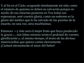 Y al fin en el Cielo, ocupando tímidamente mi sitio, entre
el número de quienes os deben su salvación porque en
medio de sus miserias pusieron en Vos todas sus
esperanzas, seré vuestra gloria, como un enfermo es la
gloria del médico que lo ha salvado de las puertas de la
muerte, no una vez, sino muchísimas.

Entonces —y éste será el mejor fruto que haya producido
la gracia—, mis faltas mismas serán el pedestal de vuestra
glorificación y, al mismo tiempo, el trono de las divinas
misericordias que quiero cantar eternamente
¡Cantaré eternamente el amor del Señor!
 