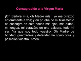 Consagración a la Virgen María

¡Oh Señora mía, oh Madre mía!, yo me ofrezco
enteramente a vos; y en prueba de mi filial afecto
os consagro en esta noche mis ojos, mis oídos,
mi lengua, mi corazón; en una palabra, todo mi
ser. Ya que soy todo vuestro, Oh Madre de
bondad, guardadme y defendedme como cosa y
posesión vuestra. Amén.
 
