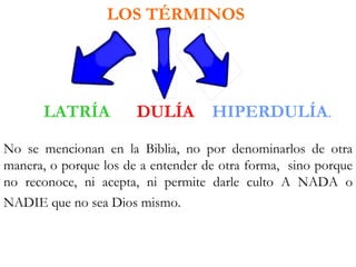 LOS TÉRMINOS




      LATRÍA           DULÍA        HIPERDULÍA.

No se mencionan en la Biblia, no por denominarlos de otra
manera, o porque los de a entender de otra forma, sino porque
no reconoce, ni acepta, ni permite darle culto A NADA o
NADIE que no sea Dios mismo.
 
