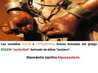Los vocablos DULÍA e HIPERDULIA, fueron tomados del griego
DULEIA "esclavitud" derivado de dûlos "esclavo".

                 Hiperdulía significa hiperesclavo.
 