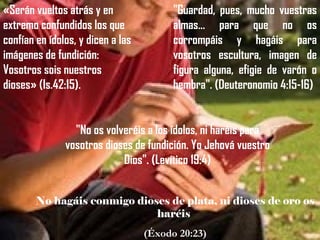 «Serán vueltos atrás y en                "Guardad, pues, mucho vuestras
extremo confundidos los que              almas... para que no os
confían en ídolos, y dicen a las         corrompáis y hagáis para
imágenes de fundición:                   vosotros escultura, imagen de
Vosotros sois nuestros                   figura alguna, efigie de varón o
dioses» (Is.42:15).                      hembra". (Deuteronomio 4:15-16)


                 "No os volveréis a los ídolos, ni haréis para
               vosotros dioses de fundición. Yo Jehová vuestro
                            Dios". (Levítico 19:4)


        No hagáis conmigo dioses de plata, ni dioses de oro os
                              haréis
                                   (Éxodo 20:23)
 