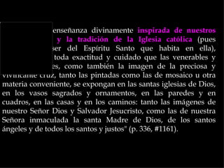 "Siguiendo la enseñanza divinamente inspirada de nuestros
santos Padres y la tradición de la Iglesia católica (pues
reconocemos ser del Espíritu Santo que habita en ella),
definimos con toda exactitud y cuidado que las venerables y
santas imágenes, como también la imagen de la preciosa y
vivificante cruz, tanto las pintadas como las de mosaico u otra
materia conveniente, se expongan en las santas iglesias de Dios,
en los vasos sagrados y ornamentos, en las paredes y en
cuadros, en las casas y en los caminos: tanto las imágenes de
nuestro Señor Dios y Salvador Jesucristo, como las de nuestra
Señora inmaculada la santa Madre de Dios, de los santos
ángeles y de todos los santos y justos" (p. 336, #1161).
 