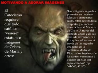 MOTIVANDO A ADORAR IMÁGENES

 El                           "Las imágenes sagradas,
 Catecismo                    presentes en nuestras
                              iglesias y en nuestras
 requiere                     casas, están destinadas a
 que todo                     despertar y alimentar
                              nuestra fe en el Misterio
 católico                     de Cristo. A través del
 "venere"                     icono de Cristo y de sus
 estatuas o                   obras de salvación, es a
                              El a quien adoramos. A
 imágenes                     través de las sagradas
 de Cristo,                   imágenes de la
                              Santísima Madre de
 de María y                   Dios, de los ángeles y de
 otros:                       los santos, veneramos a
                              quienes en ellas son
                              representados" (pp.
                              344-345, #1192).
 