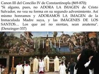 Canon III del Concilio IV de Constantinopla (869-870):
"Si alguno, pues, no ADORA LA IMAGEN de Cristo
Salvador, no vea su forma en su segundo advenimiento. Así
mismo honramos y ADORAMOS LA IMAGEN de la
Inmaculada Madre suya, y las IMÁGENES DE LOS
SANTOS… Los que así no sientan, sean anatema".
(Denzinger-337)
 