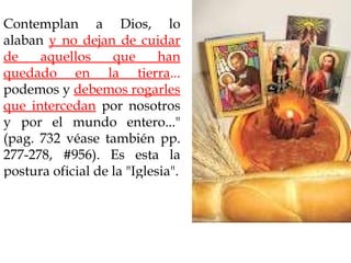 Contemplan a Dios, lo
alaban y no dejan de cuidar
de    aquellos     que      han
quedado en la tierra...
podemos y debemos rogarles
que intercedan por nosotros
y por el mundo entero..."
(pag. 732 véase también pp.
277-278, #956). Es esta la
postura oficial de la "Iglesia".
 