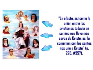 "En efecto, así como la
     unión entre los
  cristianos todavía en
  camino nos lleva más
 cerca de Cristo, así la
comunión con los santos
  nos une a Cristo" (p.
       278, #957).
 