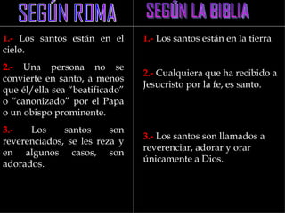 1.- Los santos están en el      1.- Los santos están en la tierra
cielo.
2.- Una persona no se
                                2.- Cualquiera que ha recibido a
convierte en santo, a menos
                                Jesucristo por la fe, es santo.
que él/ella sea “beatificado”
o “canonizado” por el Papa
o un obispo prominente.
3.-   Los     santos     son
                                3.- Los santos son llamados a
reverenciados, se les reza y
                                reverenciar, adorar y orar
en algunos casos, son
                                únicamente a Dios.
adorados.
 