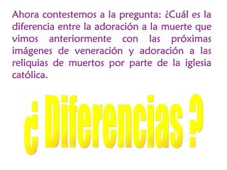 Ahora contestemos a la pregunta: ¿Cuál es la
diferencia entre la adoración a la muerte que
vimos anteriormente con las próximas
imágenes de veneración y adoración a las
reliquias de muertos por parte de la iglesia
católica.
 