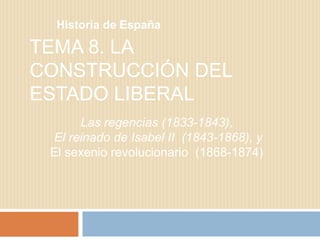 TEMA 8. LA
CONSTRUCCIÓN DEL
ESTADO LIBERAL
Historia de España
Las regencias (1833-1843),
El reinado de Isabel II (1843-1868), y
El sexenio revolucionario (1868-1874)
 