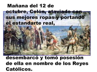 Mañana del 12 de octubre, Colón, ataviado con sus mejores ropas y portando el estandarte real,desembarcó y tomó posesión de ella en nombre de los Reyes Católicos.