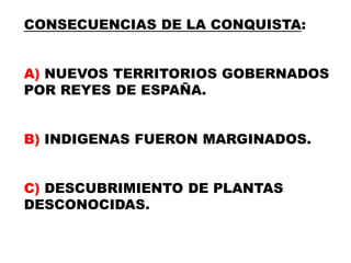 CONSECUENCIAS DE LA CONQUISTA:A) NUEVOS TERRITORIOS GOBERNADOS POR REYES DE ESPAÑA.B) INDIGENAS FUERON MARGINADOS.C) DESCUBRIMIENTO DE PLANTAS DESCONOCIDAS.