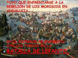 TUVO QUE ENFRENTARSE A LA REBELIÓN DE LOS MORISCOS EN ANDALUCIA.EN EL EXTERIOR SE ENFRENTO CON LOS TURCOS EN LA BATALLA DE LEPANTO.