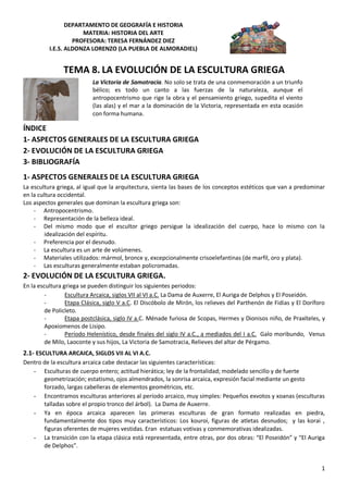 DEPARTAMENTO DE GEOGRAFÍA E HISTORIA
                      MATERIA: HISTORIA DEL ARTE
                   PROFESORA: TERESA FERNÁNDEZ DIEZ
          I.E.S. ALDONZA LORENZO (LA PUEBLA DE ALMORADIEL)


               TEMA 8. LA EVOLUCIÓN DE LA ESCULTURA GRIEGA
                           La Victoria de Samotracia. No solo se trata de una conmemoración a un triunfo
                           bélico; es todo un canto a las fuerzas de la naturaleza, aunque el
                           antropocentrismo que rige la obra y el pensamiento griego, supedita el viento
                           (las alas) y el mar a la dominación de la Victoria, representada en esta ocasión
                           con forma humana.

ÍNDICE
1- ASPECTOS GENERALES DE LA ESCULTURA GRIEGA
2- EVOLUCIÓN DE LA ESCULTURA GRIEGA
3- BIBLIOGRAFÍA
1- ASPECTOS GENERALES DE LA ESCULTURA GRIEGA
La escultura griega, al igual que la arquitectura, sienta las bases de los conceptos estéticos que van a predominar
en la cultura occidental.
Los aspectos generales que dominan la escultura griega son:
    - Antropocentrismo.
    - Representación de la belleza ideal.
    - Del mismo modo que el escultor griego persigue la idealización del cuerpo, hace lo mismo con la
         idealización del espíritu.
    - Preferencia por el desnudo.
    - La escultura es un arte de volúmenes.
    - Materiales utilizados: mármol, bronce y, excepcionalmente crisoelefantinas (de marfil, oro y plata).
    - Las esculturas generalmente estaban policromadas.
2- EVOLUCIÓN DE LA ESCULTURA GRIEGA.
En la escultura griega se pueden distinguir los siguientes periodos:
         -       Escultura Arcaica, siglos VII al VI a.C. La Dama de Auxerre, El Auriga de Delphos y El Poseidón.
         -       Etapa Clásica, siglo V a.C. El Discóbolo de Mirón, los relieves del Parthenón de Fidias y El Doríforo
         de Policleto.
         -       Etapa postclásica, siglo IV a.C. Ménade furiosa de Scopas, Hermes y Dionisos niño, de Praxíteles, y
         Apoxiomenos de Lisipo.
         -       Período Helenístico, desde finales del siglo IV a.C., a mediados del I a.C. Galo moribundo, Venus
         de Milo, Laoconte y sus hijos, La Victoria de Samotracia, Relieves del altar de Pérgamo.
2.1- ESCULTURA ARCAICA, SIGLOS VII AL VI A.C.
Dentro de la escultura arcaica cabe destacar las siguientes características:
   - Esculturas de cuerpo entero; actitud hierática; ley de la frontalidad; modelado sencillo y de fuerte
       geometrización; estatismo, ojos almendrados, la sonrisa arcaica, expresión facial mediante un gesto
       forzado, largas cabelleras de elementos geométricos, etc.
   - Encontramos esculturas anteriores al período arcaico, muy simples: Pequeños exvotos y xoanas (esculturas
       talladas sobre el propio tronco del árbol). La Dama de Auxerre.
   - Ya en época arcaica aparecen las primeras esculturas de gran formato realizadas en piedra,
       fundamentalmente dos tipos muy característicos: Los kouroi, figuras de atletas desnudos; y las korai ,
       figuras oferentes de mujeres vestidas. Eran estatuas votivas y conmemorativas idealizadas.
   - La transición con la etapa clásica está representada, entre otras, por dos obras: “El Poseidón” y “El Auriga
       de Delphos”.


                                                                                                                    1
 