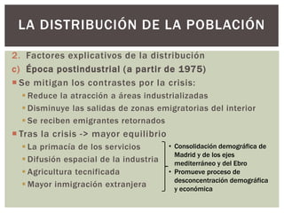 2. Factores explicativos de la distribución
c) Época postindustrial (a partir de 1975)
 Se mitigan los contrastes por la crisis:
 Reduce la atracción a áreas industrializadas
 Disminuye las salidas de zonas emigratorias del interior
 Se reciben emigrantes retornados
 Tras la crisis -> mayor equilibrio
 La primacía de los servicios
 Difusión espacial de la industria
 Agricultura tecnificada
 Mayor inmigración extranjera
LA DISTRIBUCIÓN DE LA POBLACIÓN
• Consolidación demográfica de
Madrid y de los ejes
mediterráneo y del Ebro
• Promueve proceso de
desconcentración demográfica
y económica
 