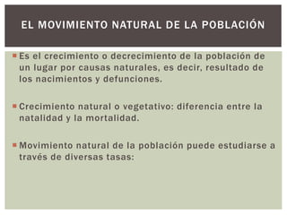  Es el crecimiento o decrecimiento de la población de
un lugar por causas naturales, es decir, resultado de
los nacimientos y defunciones.
 Crecimiento natural o vegetativo: diferencia entre la
natalidad y la mortalidad.
 Movimiento natural de la población puede estudiarse a
través de diversas tasas:
EL MOVIMIENTO NATURAL DE LA POBLACIÓN
 