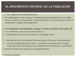 1. Los regímenes demográficos
 Se distinguen tres etapas o regímenes demográficos a lo largo
de los cuales la natalidad, la mortalidad y el crecimiento natural
presentan rasgos homogéneos
1.1 El régimen demográfico antiguo: hasta principios del siglo XX
a) La natalidad: valores elevados debido a :
 Predominio de una economía y sociedad rural
 Inexistencia de sistemas eficaces para controlar nacimientos
b) La mortalidad general: alta y oscilante causada por el bajo
nivel de vida y las precarias condiciones médicas y sanitarias
 Dieta alimenticia escasa y desequilibrada
 Enfermedades
EL MOVIMIENTO NATURAL DE LA POBLACIÓN
 