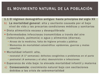 1.1 El régimen demográfico antiguo: hasta principios del siglo XX
b) La mortalidad general: alta y oscilante causada por el bajo
nivel de vida y las precarias condiciones médicas y sanitarias
 Dieta alimenticia escasa y desequilibrada
 Enfermedades infecciosas transmitidas a través del aire
(tuberculosis, pulmonía) o agua y alimentos (diarrea).
 Atraso de la medicina, falta de higiene privada y pública
 Momentos de mortalidad catastrófica: epidemias, guerras y malas
cosechas
 Mortalidad infantil: alta,
 neonatal (4 1ª semanas): defectos congénitos o problemas en el parto
 postnatal (4 semanas y el año): desnutrición e infecciones
 Esperanza de vida baja: la elevada mortalidad infantil y materna
c) Consecuencia: crecimiento natural bajo con oscilaciones
debidas a las crisis de sobremortalidad
EL MOVIMIENTO NATURAL DE LA POBLACIÓN
 