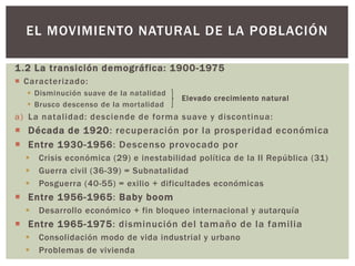 1.2 La transición demográfica: 1900-1975
 Caracterizado:
 Disminución suave de la natalidad
 Brusco descenso de la mortalidad
a) La natalidad: desciende de forma suave y discontinua:
 Década de 1920: recuperación por la prosperidad económica
 Entre 1930-1956: Descenso provocado por
 Crisis económica (29) e inestabilidad política de la II República (31)
 Guerra civil (36-39) = Subnatalidad
 Posguerra (40-55) = exilio + dificultades económicas
 Entre 1956-1965: Baby boom
 Desarrollo económico + fin bloqueo internacional y autarquía
 Entre 1965-1975: disminución del tamaño de la familia
 Consolidación modo de vida industrial y urbano
 Problemas de vivienda
EL MOVIMIENTO NATURAL DE LA POBLACIÓN
Elevado crecimiento natural
 