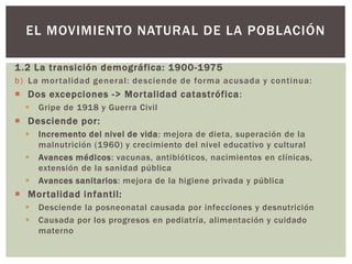 1.2 La transición demográfica: 1900-1975
b) La mortalidad general: desciende de forma acusada y continua:
 Dos excepciones -> Mortalidad catastrófica:
 Gripe de 1918 y Guerra Civil
 Desciende por:
 Incremento del nivel de vida: mejora de dieta, superación de la
malnutrición (1960) y crecimiento del nivel educativo y cultural
 Avances médicos: vacunas, antibióticos, nacimientos en clínicas,
extensión de la sanidad pública
 Avances sanitarios: mejora de la higiene privada y pública
 Mortalidad infantil:
 Desciende la posneonatal causada por infecciones y desnutrición
 Causada por los progresos en pediatría, alimentación y cuidado
materno
EL MOVIMIENTO NATURAL DE LA POBLACIÓN
 
