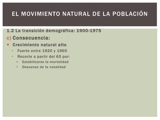 1.2 La transición demográfica: 1900-1975
c) Consecuencia:
 Crecimiento natural alto
 Fuerte entre 1920 y 1965
 Recorte a partir del 65 por:
 Estabilizarse la mortalidad
 Descenso de la natalidad
EL MOVIMIENTO NATURAL DE LA POBLACIÓN
 