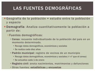  Geografía de la población = estudio entre la población
y espacio
 Demografía: Analiza cuantitativamente la población a
partir de:
Fuentes demográficas:
 Censo: recuento individualizado de la población del país en un
momento determinado.
 Recoge datos demográficos, económicos y sociales
 Se realiza cada diez años
 Padrón municipal: registro de vecinos de un municipio
 Recoge datos demográficos, económicos y sociales (< nº que el censo)
 Se actualiza cada 1 de enero
 Registro civil: anota nacimientos, matrimonios y defunciones
 Otras fuentes: estadísticas y encuestas
LAS FUENTES DEMOGRÁFICAS
 