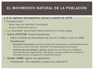 1.3 El régimen demográfico actual: a partir de 1975
 Caracterizado:
 Bajas tasas de natalidad y mortalidad
 Escaso crecimiento natural
a) La natalidad: desciende hasta situarse en cifras bajas:
 Entre 1975-98: brusco descenso
 Índice sintético de fecundidad: De 2,1 en el 1981 a 1,24 en 1998
 Causado por:
 Situación económica: retrasa la edad del matrimonio, precariedad laboral,
alto precio de la vivienda, dificulta la emancipación de jóvenes
 Cambios de mentalidad y valores: disminuye la influencia religiosa,
anticonceptivos, legalización del aborto, incorporación de la mujer al
mercado laboral, progreso de protección social.
 Desde 1998: ligera recuperación
 Inmigración: alta natalidad, mujeres en edad fértil
EL MOVIMIENTO NATURAL DE LA POBLACIÓN
 