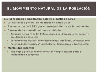 1.3 El régimen demográfico actual: a partir de 1975
b) La mortalidad general se mantiene en cifras bajas:
 Asciende desde 1982 por el envejecimiento de la población
 Causas de la mortalidad han cambiado:
 Aumento de las “tres C”: Enfermedades cardiovasculares, cáncer y
accidentes de carretera
 Enfermedades ligadas al envejecimiento: alzhéimer, demencia senil
 Enfermedades “sociales”: alcoholismo, tabaquismo y drogadicción
 Mortalidad infantil:
 Muy baja y principalmente neonatal: complicaciones parto y
malformación congénita
EL MOVIMIENTO NATURAL DE LA POBLACIÓN
 