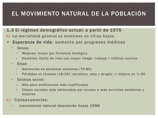 1.3 El régimen demográfico actual: a partir de 1975
b) La mortalidad general se mantiene en cifras bajas:
 Esperanza de vida: aumenta por progresos médicos
 Sexos:
 Mujeres: mayor por fortaleza biológica
 Hombres: Estilo de vida con mayor riesgo: trabajo + hábitos nocivos
 Edad:
 Ganancias en personas ancianas (70-80)
 Pérdidas en jóvenes (18-35): carretera, sida y drogas -> mejora en ½ 90
 Estatus social:
 Alta para profesiones más cualificadas
 Clases sociales más adineradas por acceso a más servicios sanitarios y
mejores
c) Consecuencias:
 crecimiento natural desciende hasta 1998
EL MOVIMIENTO NATURAL DE LA POBLACIÓN
 