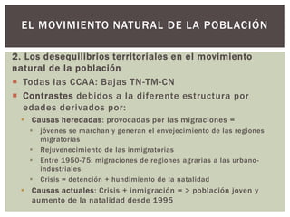 2. Los desequilibrios territoriales en el movimiento
natural de la población
 Todas las CCAA: Bajas TN-TM-CN
 Contrastes debidos a la diferente estructura por
edades derivados por:
 Causas heredadas: provocadas por las migraciones =
 jóvenes se marchan y generan el envejecimiento de las regiones
migratorias
 Rejuvenecimiento de las inmigratorias
 Entre 1950-75: migraciones de regiones agrarias a las urbano-
industriales
 Crisis = detención + hundimiento de la natalidad
 Causas actuales: Crisis + inmigración = > población joven y
aumento de la natalidad desde 1995
EL MOVIMIENTO NATURAL DE LA POBLACIÓN
 