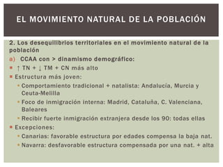 2. Los desequilibrios territoriales en el movimiento natural de la
población
a) CCAA con > dinamismo demográfico:
 ↑ TN + ↓ TM + CN más alto
 Estructura más joven:
 Comportamiento tradicional + natalista: Andalucía, Murcia y
Ceuta-Melilla
 Foco de inmigración interna: Madrid, Cataluña, C. Valenciana,
Baleares
 Recibir fuerte inmigración extranjera desde los 90: todas ellas
 Excepciones:
 Canarias: favorable estructura por edades compensa la baja nat.
 Navarra: desfavorable estructura compensada por una nat. + alta
EL MOVIMIENTO NATURAL DE LA POBLACIÓN
 