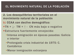 2. Los desequilibrios territoriales en el
movimiento natural de la población
b) CCAA con declive demográfico:
TN + ↓- TM + ↑ - CN más bajo o negativo
Estructura fuertemente envejecida:
Intensa emigración en épocas pasadas: Galicia
e interior
Prolongada crisis industrial de 1975: C.
Cantábrica
Menor inmigración extranjera
EL MOVIMIENTO NATURAL DE LA POBLACIÓN
 