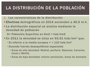 1. Las características de la distribución
 Efectivos demográficos en 2014 ascienden a 46,5 m.h.
 La distribución espacial se analiza mediante la
densidad de población
D= Población/Superficie en Km2 = hab/km2
 En 2011 la densidad se sitúa en 93,51 hab/km² que:
 Es inferior a la media europea = > 110 hab/km²
 Esconde fuertes desequilibrios espaciales
 Áreas de alta densidad: Madrid, periferia, Baleares, Canarias,
Ceuta y Melilla
 Áreas de baja densidad: interior peninsular, áreas de montaña
LA DISTRIBUCIÓN DE LA POBLACIÓN
 