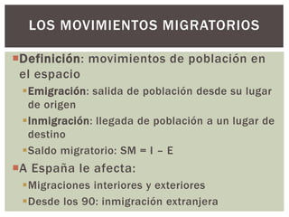 Definición: movimientos de población en
el espacio
Emigración: salida de población desde su lugar
de origen
Inmigración: llegada de población a un lugar de
destino
Saldo migratorio: SM = I – E
A España le afecta:
Migraciones interiores y exteriores
Desde los 90: inmigración extranjera
LOS MOVIMIENTOS MIGRATORIOS
 