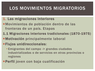 1. Las migraciones interiores
Movimientos de población dentro de las
fronteras de un país. Etapas
1.1 Migraciones interiores tradicionales (1870-1975)
Motivación principalmente laboral
Flujos unidireccionales:
Emigrantes del campo -> grandes ciudades
industrializadas o de servicios en otras provincias o
regiones
Perfil joven con baja cualificación
LOS MOVIMIENTOS MIGRATORIOS
 