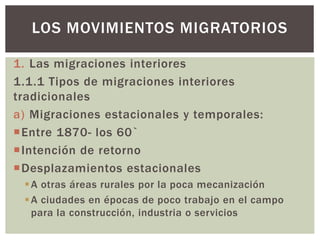 1. Las migraciones interiores
1.1.1 Tipos de migraciones interiores
tradicionales
a) Migraciones estacionales y temporales:
Entre 1870- los 60`
Intención de retorno
Desplazamientos estacionales
A otras áreas rurales por la poca mecanización
A ciudades en épocas de poco trabajo en el campo
para la construcción, industria o servicios
LOS MOVIMIENTOS MIGRATORIOS
 