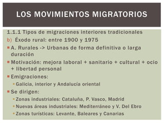 1.1.1 Tipos de migraciones interiores tradicionales
b) Éxodo rural: entre 1900 y 1975
 A. Rurales -> Urbanas de forma definitiva o larga
duración
 Motivación: mejora laboral + sanitario + cultural + ocio
+ libertad personal
 Emigraciones:
 Galicia, interior y Andalucía oriental
 Se dirigen:
 Zonas industriales: Cataluña, P. Vasco, Madrid
 Nuevas áreas industriales: Mediterráneo y V. Del Ebro
 Zonas turísticas: Levante, Baleares y Canarias
LOS MOVIMIENTOS MIGRATORIOS
 