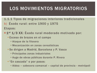 1.1.1 Tipos de migraciones interiores tradicionales
b) Éxodo rural: entre 1900 y 1975
Etapas:
 1er 1/3 XX: Éxodo rural moderado motivado por:
 Exceso de brazos en el campo
 Ataque de la filoxera
 Mecanización en zonas cerealísticas
 Se dirigen a Madrid, Barcelona y P. Vasco
 Principales zonas industriales
 Auge de obras públicas durante P. Rivera
 “En cascada” o por pasos:
 Aldea – cabecera comarcal – capital de provincia - metrópoli
LOS MOVIMIENTOS MIGRATORIOS
 