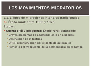1.1.1 Tipos de migraciones interiores tradicionales
b) Éxodo rural: entre 1900 y 1975
Etapas:
 Guerra civil y posguerra: Éxodo rural estancado
 Graves problemas de abastecimiento en ciudades
 Destrucción de industrias
 Difícil reconstrucción por el contexto autárquico
 Fomento del franquismo de la permanencia en el campo
LOS MOVIMIENTOS MIGRATORIOS
 