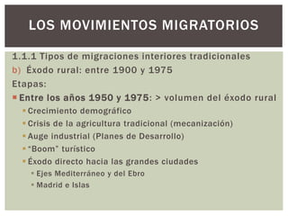 1.1.1 Tipos de migraciones interiores tradicionales
b) Éxodo rural: entre 1900 y 1975
Etapas:
 Entre los años 1950 y 1975: > volumen del éxodo rural
 Crecimiento demográfico
 Crisis de la agricultura tradicional (mecanización)
 Auge industrial (Planes de Desarrollo)
 “Boom” turístico
 Éxodo directo hacia las grandes ciudades
 Ejes Mediterráneo y del Ebro
 Madrid e Islas
LOS MOVIMIENTOS MIGRATORIOS
 