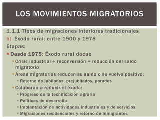 1.1.1 Tipos de migraciones interiores tradicionales
b) Éxodo rural: entre 1900 y 1975
Etapas:
 Desde 1975: Éxodo rural decae
 Crisis industrial + reconversión = reducción del saldo
migratorio
 Áreas migratorias reducen su saldo o se vuelve positivo:
 Retorno de jubilados, prejubilados, parados
 Colaboran a reducir el éxodo:
 Progreso de la tecnificación agraria
 Políticas de desarrollo
 Implantación de actividades industriales y de servicios
 Migraciones residenciales y retorno de inmigrantes
LOS MOVIMIENTOS MIGRATORIOS
 