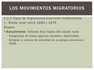 1.1.1 Tipos de migraciones interiores tradicionales
b) Éxodo rural: entre 1900 y 1975
Etapas:
 Actualmente: Valores muy bajos del éxodo rural
 Emigrantes de áreas agrarias aisladas y deprimidas
 Emigran a centros de actividad de su propia provincia o
CCAA
LOS MOVIMIENTOS MIGRATORIOS
 