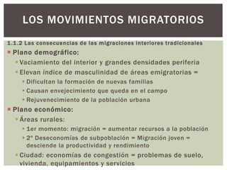 1.1.2 Las consecuencias de las migraciones interiores tradicionales
 Plano demográfico:
 Vaciamiento del interior y grandes densidades periferia
 Elevan índice de masculinidad de áreas emigratorias =
 Dificultan la formación de nuevas familias
 Causan envejecimiento que queda en el campo
 Rejuvenecimiento de la población urbana
 Plano económico:
 Áreas rurales:
 1er momento: migración = aumentar recursos a la población
 2º Deseconomías de subpoblación = Migración joven =
desciende la productividad y rendimiento
 Ciudad: economías de congestión = problemas de suelo,
vivienda, equipamientos y servicios
LOS MOVIMIENTOS MIGRATORIOS
 