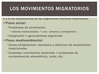1.1.2 Las consecuencias de las migraciones interiores tradicionales
 Plano social:
 Problemas de asimilación:
 valores tradicionales -> soc. urbana y competitiva
 Integración = generaciones siguientes
 Plano medioambiental:
 Zonas emigratorias: abandono y deterioro de ecosistemas
tradicionales
 Ciudades: crecimiento acelerado = problemas de
contaminación atmosférica, ruido, etc.
LOS MOVIMIENTOS MIGRATORIOS
 