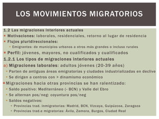 1.2 Las migraciones interiores actuales
 Motivaciones: laborales, residenciales, retorno al lugar de residencia
 Flujos pluridireccionales:
 Emigrantes: de municipios urbanos a otros más grandes o incluso rurales
 Perfil: jóvenes, mayores, no cualificados y cualificados
1.2.1 Los tipos de migraciones interiores actuales
a) Migraciones laborales: adultos jóvenes (20-39 años)
 Parten de antiguas áreas emigratorias y ciudades industrializadas en declive
 Se dirigen a centros con > dinamismo económico
 Migraciones hacia otras provincias se han ralentizado:
 Saldo positivo: Mediterráneo (- BCN) y Valle del Ebro
 Se alternan pos/neg: coyuntura pos/neg
 Saldos negativos:
 Provincias trad. inmigratorias: Madrid, BCN, Vizcaya, Guipúzcoa, Zaragoza
 Provincias trad.e migratorias: Ávila, Zamora, Burgos, Ciudad Real
LOS MOVIMIENTOS MIGRATORIOS
 