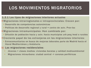 1.2.1 Los tipos de migraciones interiores actuales
 Migraciones intrarregionales e intraprovinciales: Crecen por:
 Desarrollo de competencias autonómicas
 Políticas de desarrollo regional y rural = centro de actv. Prov-loc
 Migraciones intramunicipales: Han cambiado por:
 Difusión de población hacia y actv. hacia municipios urb peq/med o rurales
 Creciente papel de los extranjeros en las migraciones interiores:
 Extracomunitarios en busca de mejoras laborales parte de Madrid hacia el
litoral Mediterráneo y Andalucía.
b) Las migraciones residenciales:
 Jóvenes + clases medias: viviendas baratas y calidad medioambiental
 Migraciones intraurbana: ciudad central -> coronas periféricas
LOS MOVIMIENTOS MIGRATORIOS
 