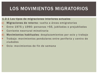 1.2.1 Los tipos de migraciones interiores actuales
c) Migraciones de retorno: vuelta a áreas emigratorias
 Entre 1975 y 1990: personas >55, jubiladas o prejubiladas
 Corriente neorrural minotiraria
d) Movimientos habituales: desplazamientos por ocio y trabajo
 Trabajo: movimientos pendulares entre periferia y centro de
ciudades
 Ocio: movimientos de fin de semana
LOS MOVIMIENTOS MIGRATORIOS
 
