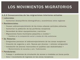 1.2.2 Consecuencias de las migraciones interiores actuales
 Laborales:
 Aumentan desequilibrios demográficos y económicos entre regiones
 Residenciales:
 Causan sobreenvejecimiento de las áreas urbanas centrales emisoras
 Aumentan la población de las periferias receptoras
 Necesidad de dotar equipamientos y servicios
 Migraciones hacia municipios pequeños o rurales =
 Cambios en la composición social y modos de vida autóctonos
 De Retorno:
 Emigrantes provocan el sobreenvejecimiento de las zonas receptoras
 Creación de negocios o actv. Nuevas por jóvenes = retienen emigrantes
 Instalación de jóvenes neorrurales en pueblos casi deshabitados =
 Mantenimiento de escuelas y actv. Tradicionales
 Pendulares:
 Trabajo = problemas de circulación de acceso a ciudades en horas punta
 Ocio = incremento de ingresos en las zonas receptoras
LOS MOVIMIENTOS MIGRATORIOS
 