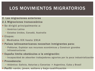 2. Las migraciones exteriores
2.1 Migraciones transoceánica
 Se dirigió principalmente a:
 América Latina
 Estados Unidos, Canadá, Australia
 Etapas:
a) Mediados XIX hasta 1914
 Países latinoamericanos necesitan inmigrantes para:
 Poblarse, Explotar sus recursos económicos y Construir grandes
infraestructuras
 España limita obstáculos a la emigración:
 Incapacidad de absorber trabajadores agrarios por la poca industrialización
 Procedencia:
 Atlántico: Galicia, Asturias y Canarias -> Argentina, Cuba y Brasil
 Perfil: varón, joven, soltero y baja cualificación
LOS MOVIMIENTOS MIGRATORIOS
 