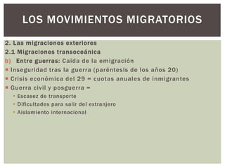 2. Las migraciones exteriores
2.1 Migraciones transoceánica
b) Entre guerras: Caída de la emigración
 Inseguridad tras la guerra (paréntesis de los años 20)
 Crisis económica del 29 = cuotas anuales de inmigrantes
 Guerra civil y posguerra =
 Escasez de transporte
 Dificultades para salir del extranjero
 Aislamiento internacional
LOS MOVIMIENTOS MIGRATORIOS
 