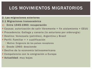 2. Las migraciones exteriores
2.1 Migraciones transoceánica
c) Entre 1945-1960: recuperación
 Causas: autorización de salir libremente + fin aislamiento + EEUU
 Procedencia: Gallega y canaria (la asturiana por siderurgia)
 Destino: Venezuela (petróleo), Argentina y Brasil
 Perfil: Familiar + > cualificación
 Motivo: Exigencia de los países receptores
d) Desde 1960: desciende
 Declive de la economía latinoamericana
 Competencia con la emigración a Europa
 Actualidad: muy bajas
LOS MOVIMIENTOS MIGRATORIOS
 